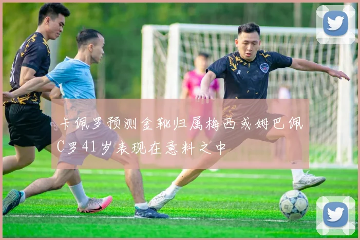 卡佩罗预测金靴归属梅西或姆巴佩C罗41岁表现在意料之中