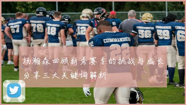 杨瀚森回顾新秀赛季的挑战与成长分享三大关键词解析