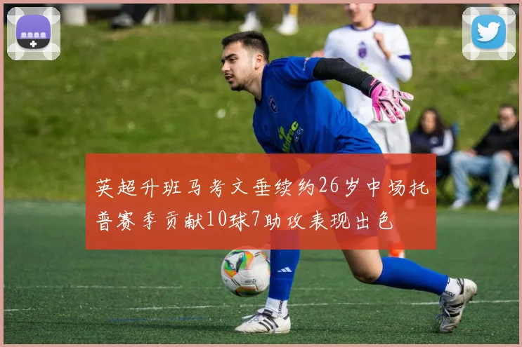 英超升班马考文垂续约26岁中场托普赛季贡献10球7助攻表现出色