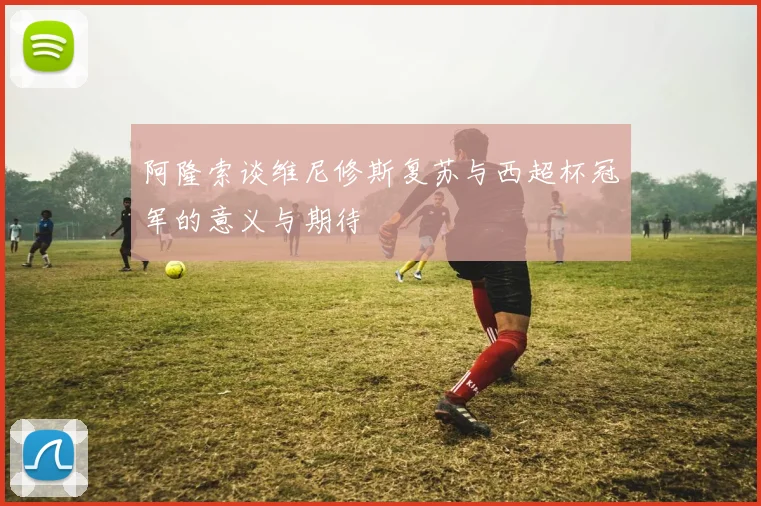 阿隆索谈维尼修斯复苏与西超杯冠军的意义与期待