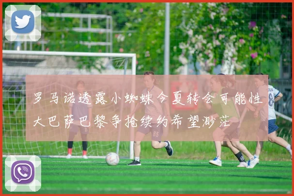 罗马诺透露小蜘蛛今夏转会可能性大巴萨巴黎争抢续约希望渺茫