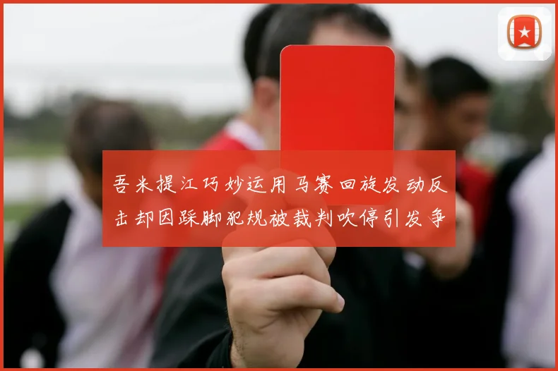 吾米提江巧妙运用马赛回旋发动反击却因踩脚犯规被裁判吹停引发争议