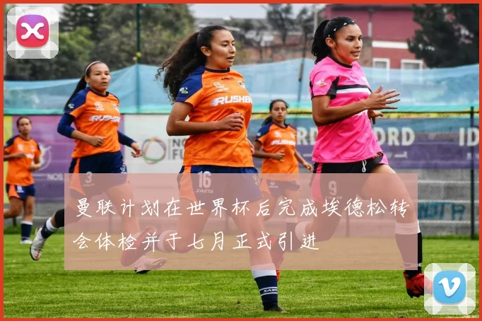 曼联计划在世界杯后完成埃德松转会体检并于七月正式引进