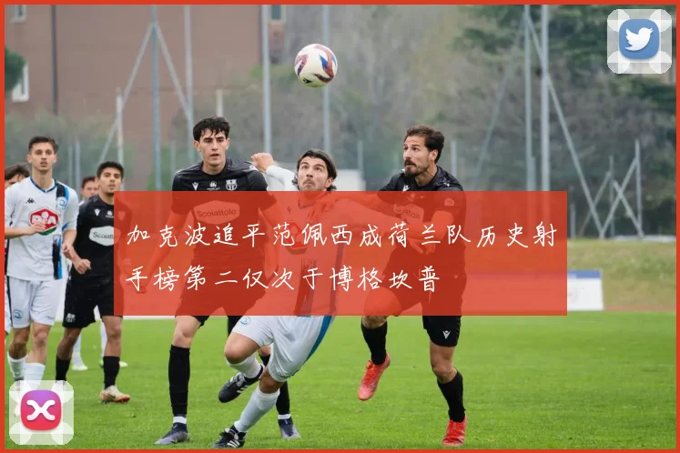 加克波追平范佩西成荷兰队历史射手榜第二仅次于博格坎普