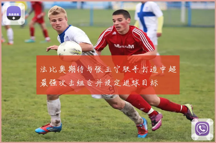 法比奥期待与张玉宁联手打造中超最强攻击组合并设定进球目标