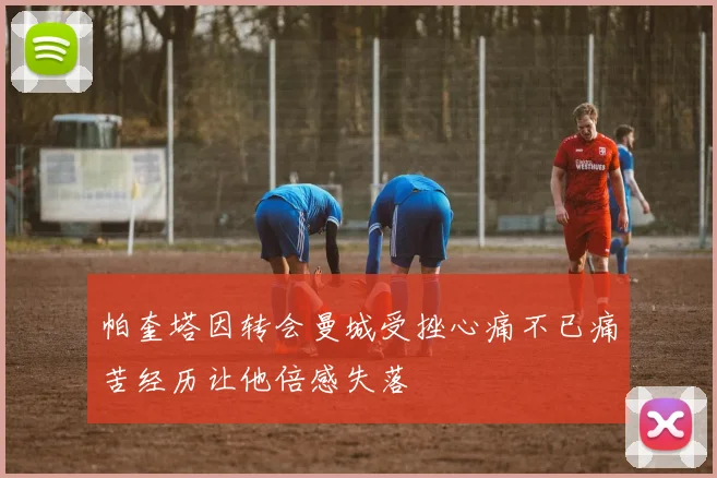 帕奎塔因转会曼城受挫心痛不已痛苦经历让他倍感失落