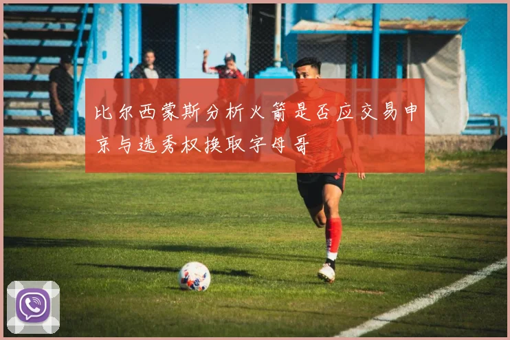 比尔西蒙斯分析火箭是否应交易申京与选秀权换取字母哥