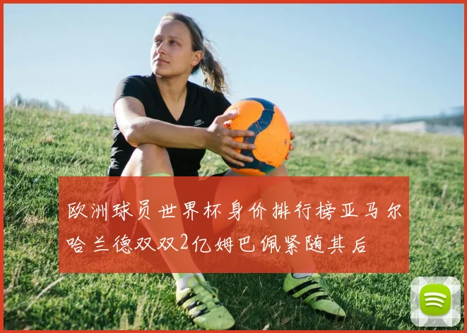 欧洲球员世界杯身价排行榜亚马尔哈兰德双双2亿姆巴佩紧随其后