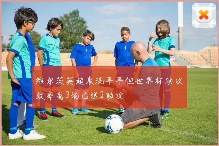 维尔茨英超表现平平但世界杯助攻效率高3场已送2助攻