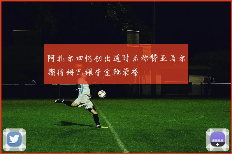 阿扎尔回忆初出道时光称赞亚马尔期待姆巴佩夺金靴荣誉