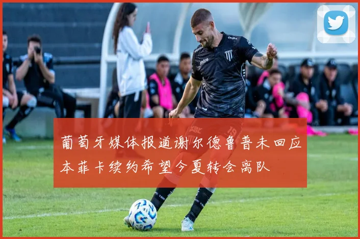 葡萄牙媒体报道谢尔德鲁普未回应本菲卡续约希望今夏转会离队