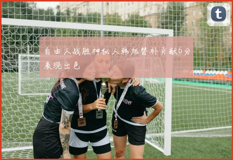 自由人战胜神秘人韩旭替补贡献6分表现出色