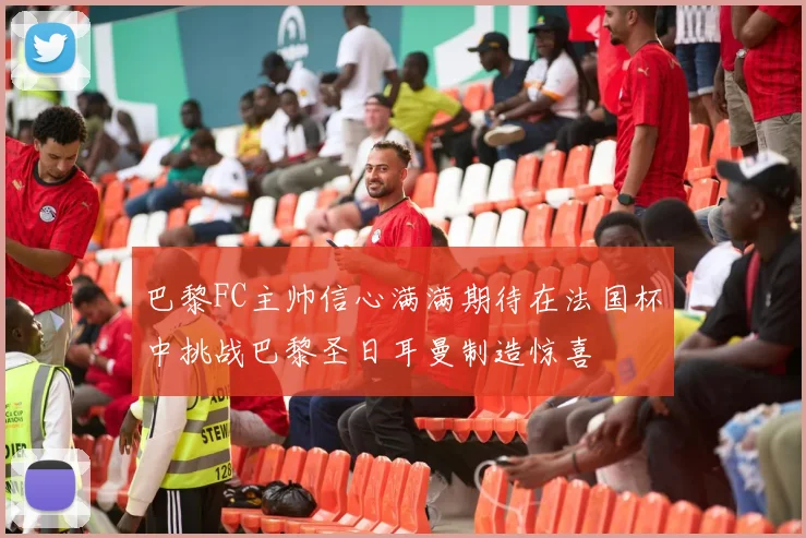 巴黎FC主帅信心满满期待在法国杯中挑战巴黎圣日耳曼制造惊喜