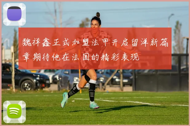 魏祥鑫正式加盟法甲开启留洋新篇章期待他在法国的精彩表现