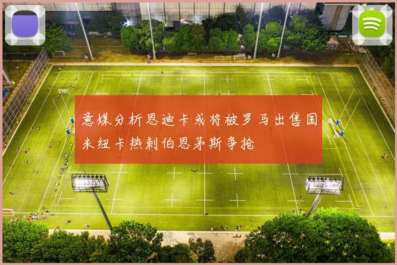 意媒分析恩迪卡或将被罗马出售国米纽卡热刺伯恩茅斯争抢