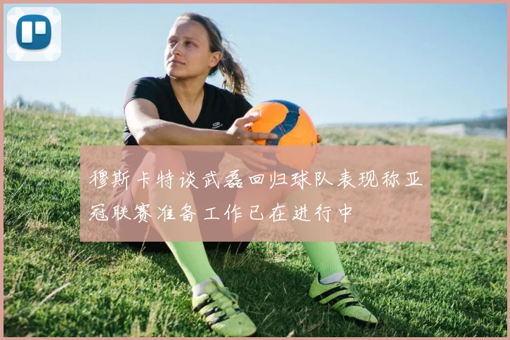 穆斯卡特谈武磊回归球队表现称亚冠联赛准备工作已在进行中