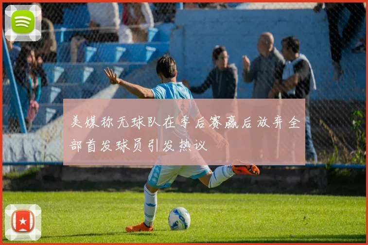 美媒称无球队在季后赛赢后放弃全部首发球员引发热议