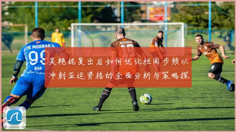 吴艳妮复出后如何优化栏间步频以冲刺亚运资格的全面分析与策略探讨