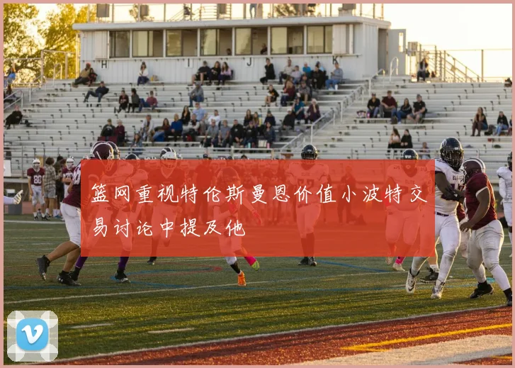 篮网重视特伦斯曼恩价值小波特交易讨论中提及他