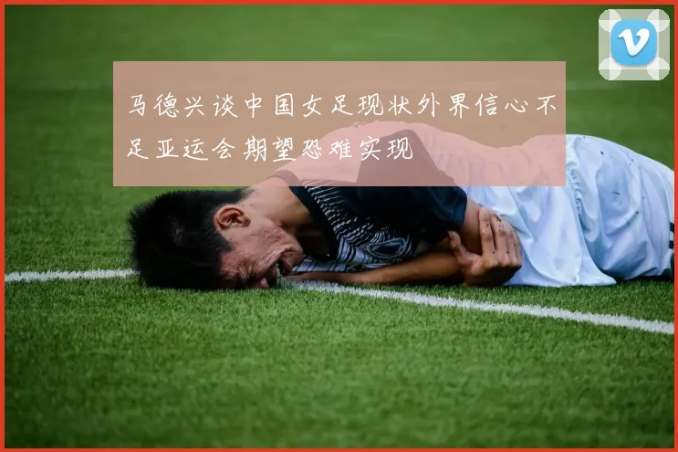 马德兴谈中国女足现状外界信心不足亚运会期望恐难实现