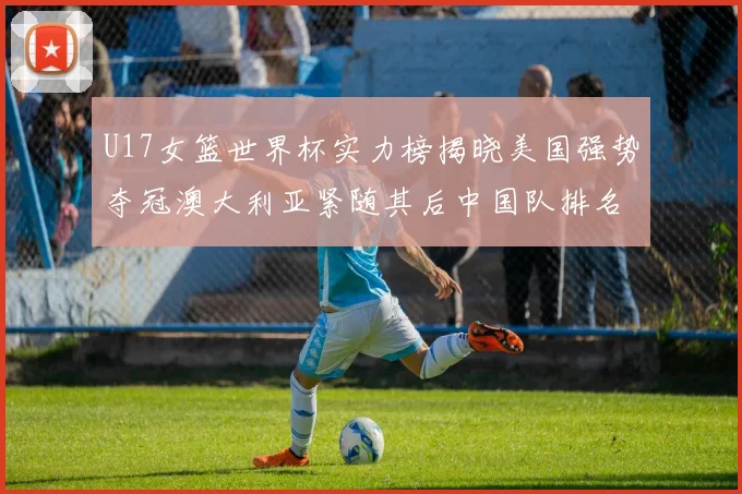 U17女篮世界杯实力榜揭晓美国强势夺冠澳大利亚紧随其后中国队排名第十