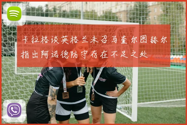 卡拉格谈英格兰未召马奎尔图赫尔指出阿诺德防守存在不足之处