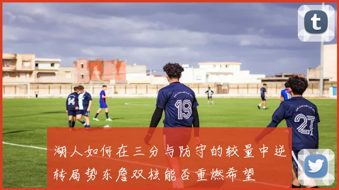 湖人如何在三分与防守的较量中逆转局势东詹双核能否重燃希望