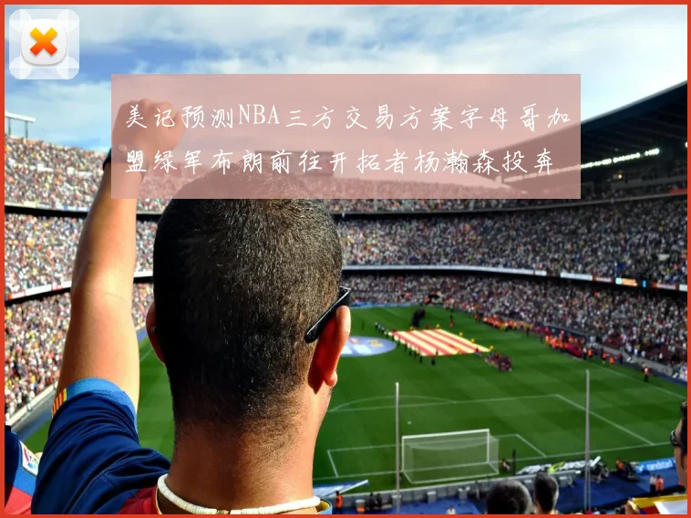 美记预测NBA三方交易方案字母哥加盟绿军布朗前往开拓者杨瀚森投奔雄鹿