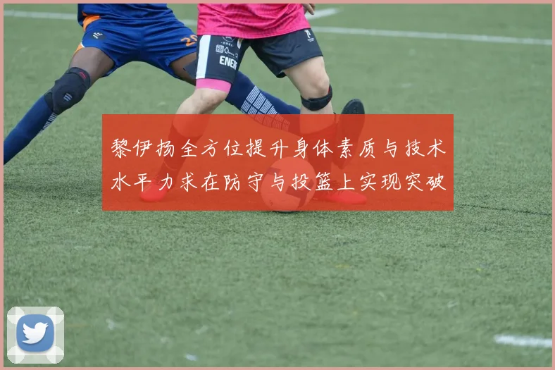 黎伊扬全方位提升身体素质与技术水平力求在防守与投篮上实现突破
