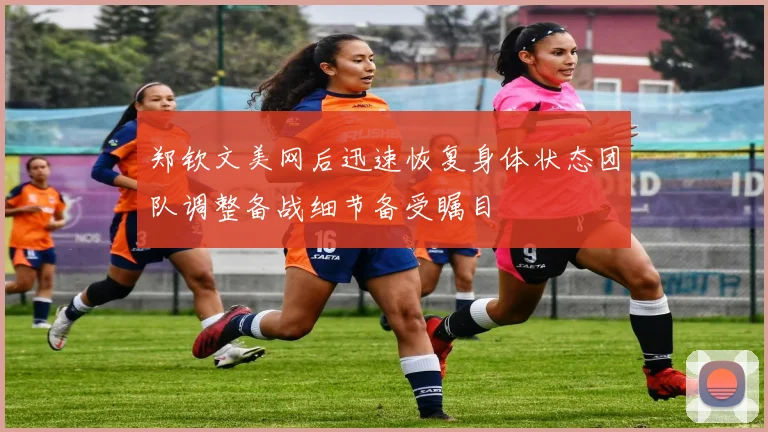 郑钦文美网后迅速恢复身体状态团队调整备战细节备受瞩目