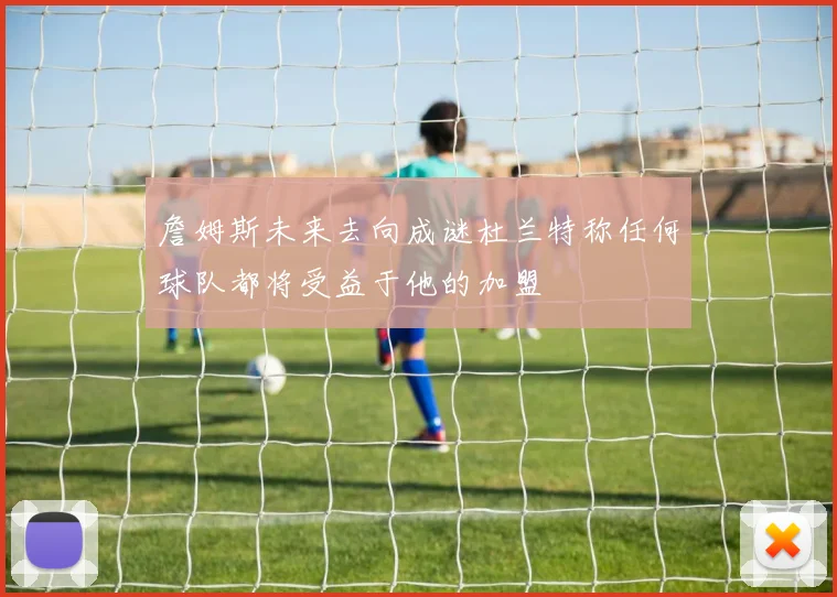 詹姆斯未来去向成谜杜兰特称任何球队都将受益于他的加盟